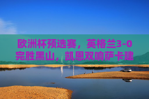 欧洲杯预选赛,英格兰3-0完胜黑山,凯恩双响萨卡建功提前晋级,凯恩双响萨卡建功 英格兰3-0完胜黑山提前晋级欧洲杯