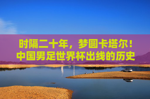 时隔二十年，梦圆卡塔尔！中国男足世界杯出线的历史性跨越，时隔二十年！中国男足梦圆卡塔尔，世界杯出线历史性跨越