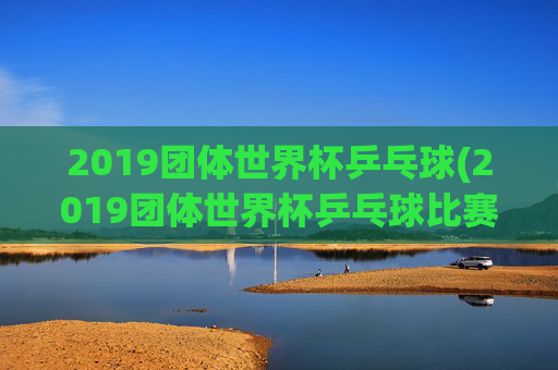 2019团体世界杯乒乓球(2019团体世界杯乒乓球比赛孙颖莎)2019团体世界杯乒乓球,孙颖莎出战