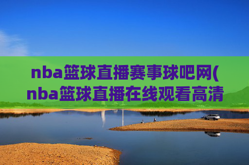 nba篮球直播赛事球吧网(nba篮球直播在线观看高清直播视频)