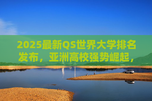 2025最新QS世界大学排名发布,亚洲高校强势崛起,全球高等教育格局新变局,2025QS排名发布,亚洲高校强势崛起 全球高等教育格局迎新变局