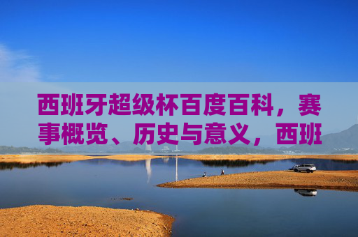 西班牙超级杯百度百科，赛事概览、历史与意义，西班牙超级杯，赛事概览、历史与意义