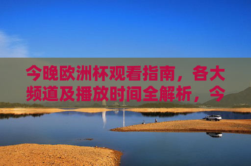 今晚欧洲杯观看指南，各大频道及播放时间全解析，今晚欧洲杯观看指南，各大频道及播放时间全解析
