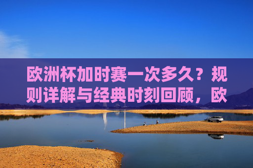 欧洲杯加时赛一次多久？规则详解与经典时刻回顾，欧洲杯加时赛，时长、规则详解与经典时刻回顾
