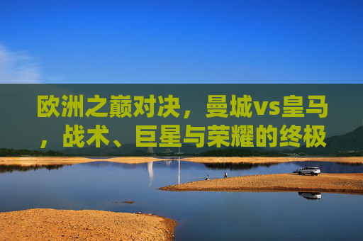 欧洲之巅对决,曼城vs皇马,战术、巨星与荣耀的终极碰撞,欧洲之巅巅峰对决,曼城vs皇马,战术巨星荣耀的终极碰撞
