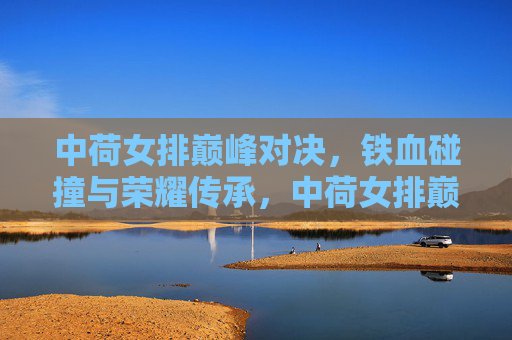 中荷女排巅峰对决，铁血碰撞与荣耀传承，中荷女排巅峰对决，铁血碰撞铸就荣耀传承