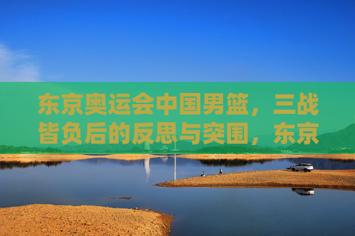 东京奥运会中国男篮，三战皆负后的反思与突围，东京奥运会中国男篮三战皆负的反思与突围