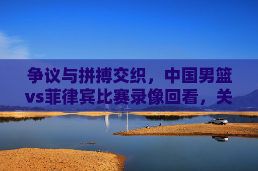 争议与拼搏交织,中国男篮vs菲律宾比赛录像回看,关键节点与球队反思