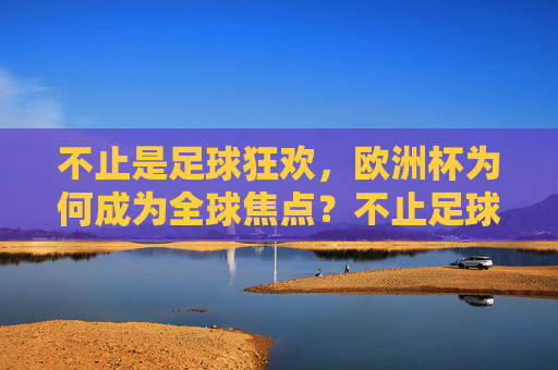 不止是足球狂欢,欧洲杯为何成为全球焦点?不止足球狂欢,欧洲杯何以成全球焦点?