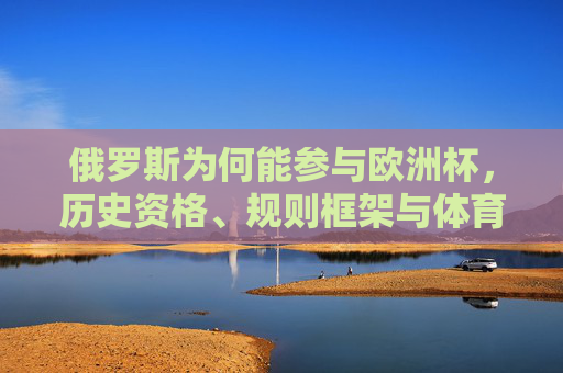 俄罗斯为何能参与欧洲杯,历史资格、规则框架与体育政治的交织,俄罗斯为何能参与欧洲杯,历史资格、规则框架与体育政治的交织