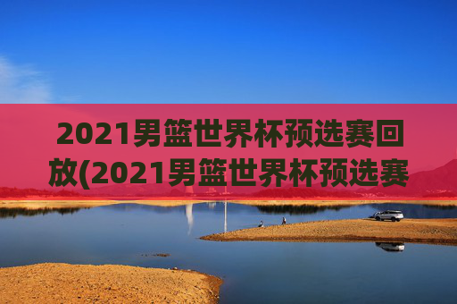 2021男篮世界杯预选赛回放(2021男篮世界杯预选赛回放视频)2021男篮世界杯预选赛回放