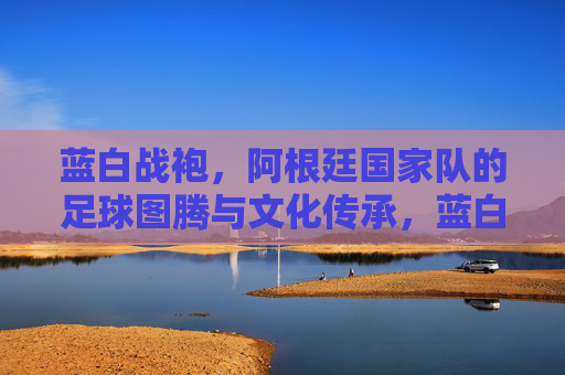 蓝白战袍,阿根廷国家队的足球图腾与文化传承,蓝白战袍,阿根廷足球的图腾与传承