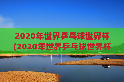 2020年世界乒乓球世界杯(2020年世界乒乓球世界杯冠军是谁)