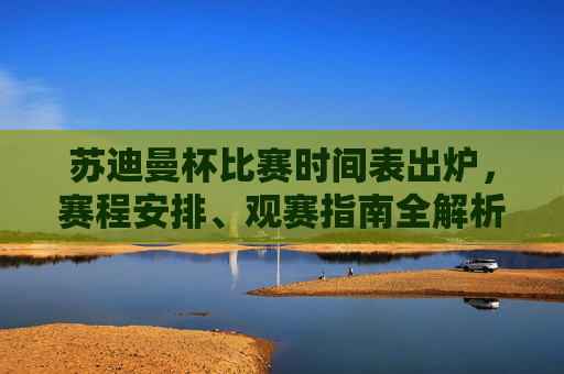 苏迪曼杯比赛时间表出炉，赛程安排、观赛指南全解析，苏迪曼杯赛程观赛指南全解析，时间表出炉