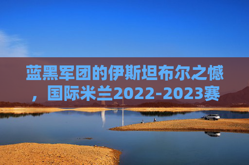 蓝黑军团的伊斯坦布尔之憾,国际米兰2022-2023赛季欧冠冲击冠军全征程,蓝黑军团伊斯坦布尔之憾,2022-2023赛季欧冠冲击冠军全征程