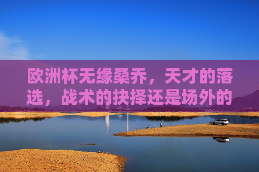 欧洲杯无缘桑乔,天才的落选,战术的抉择还是场外的风波?欧洲杯无缘桑乔,天才落选,战术抉择还是场外风波?