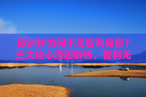 欧洲杯为何不见智利身影？三大核心原因解析，智利无缘欧洲杯，三大核心原因解析