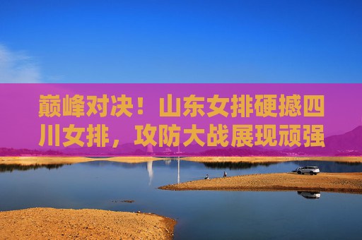 巅峰对决！山东女排硬撼四川女排，攻防大战展现顽强拼搏女排精神，巅峰对决！山东女排硬撼四川女排，攻防大战展现顽强拼搏女排精神