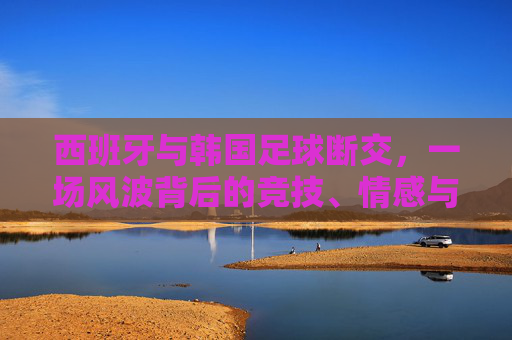西班牙与韩国足球断交,一场风波背后的竞技、情感与博弈,西班牙韩国足球断交风波,竞技、情感与博弈的交织