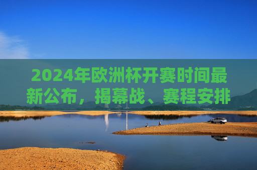 2024年欧洲杯开赛时间最新公布，揭幕战、赛程安排全解析，2024年欧洲杯开赛时间公布，揭幕战与赛程安排全解析