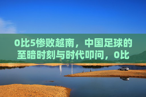 0比5惨败越南，中国足球的至暗时刻与时代叩问，0比5惨败越南，中国足球的至暗时刻与时代叩问