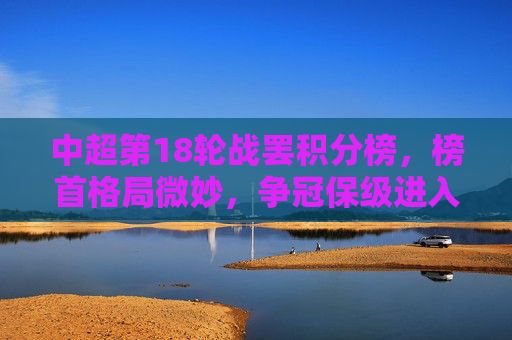 中超第18轮战罢积分榜,榜首格局微妙,争冠保级进入白热化,中超第18轮战罢,榜首格局微妙,争冠保级白热化