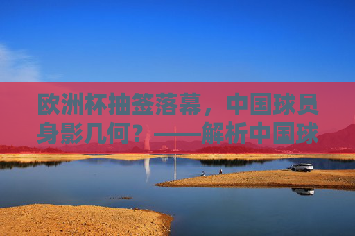 欧洲杯抽签落幕，中国球员身影几何？——解析中国球员与欧洲杯的关联，欧洲杯抽签落幕，中国球员的参与及关联