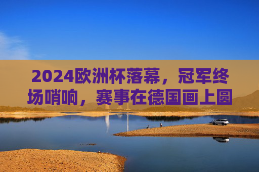 2024欧洲杯落幕，冠军终场哨响，赛事在德国画上圆满句号，2024欧洲杯德国圆满落幕