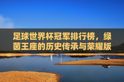 足球世界杯冠军排行榜,绿茵王座的历史传承与荣耀版图,世界杯冠军榜,绿茵王座的历史传承与荣耀版图