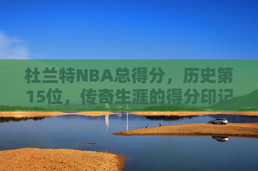 杜兰特NBA总得分，历史第15位，传奇生涯的得分印记，杜兰特NBA总得分历史第15位 传奇生涯书写得分印记