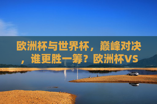 欧洲杯与世界杯,巅峰对决,谁更胜一筹?欧洲杯VS世界杯,巅峰对决,谁更胜一筹?