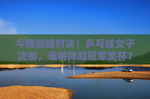 今晚巅峰对决！乒乓球女子决赛，谁将捧起冠军奖杯？今晚巅峰对决！乒乓球女子决赛谁能捧杯？