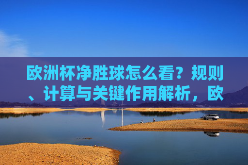欧洲杯净胜球怎么看？规则、计算与关键作用解析，欧洲杯净胜球，规则、计算与关键作用解析