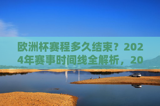 欧洲杯赛程多久结束？2024年赛事时间线全解析，2024欧洲杯赛程结束时间与时间线全解析