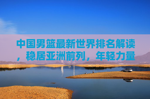 中国男篮最新世界排名解读，稳居亚洲前列，年轻力量蓄势待发，中国男篮最新世界排名，稳居亚洲前列，年轻力量蓄势待发