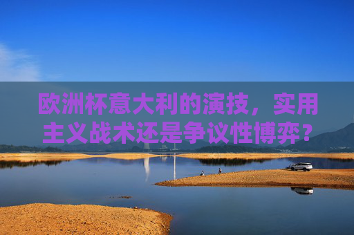 欧洲杯意大利的演技,实用主义战术还是争议性博弈?欧洲杯意大利,实用主义战术还是争议性博弈?