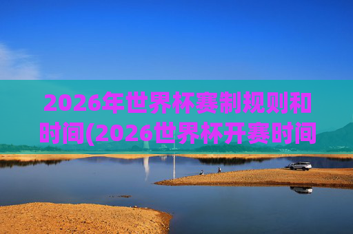 2026年世界杯赛制规则和时间(2026世界杯开赛时间)