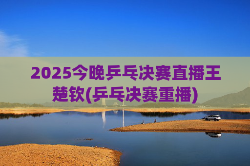 2025今晚乒乓决赛直播王楚钦(乒乓决赛重播)