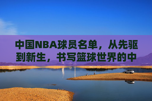 中国NBA球员名单,从先驱到新生,书写篮球世界的中国篇章,中国NBA球员,从先驱到新生,书写篮球世界中国篇章