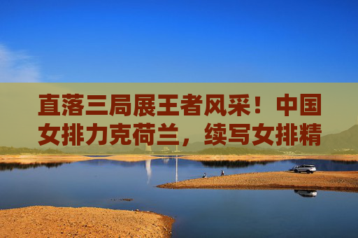 直落三局展王者风采!中国女排力克荷兰,续写女排精神新篇章,中国女排直落三局力克荷兰 续写女排精神新篇章