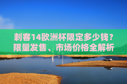 刺客14欧洲杯限定多少钱?限量发售、市场价格全解析,刺客14欧洲杯限定价格全解析,限量发售与市场行情