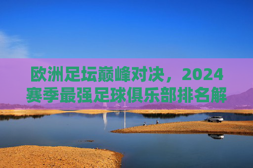 欧洲足坛巅峰对决,2024赛季最强足球俱乐部排名解析,2024欧洲足坛巅峰对决,最强足球俱乐部排名解析