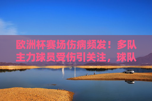 欧洲杯赛场伤病频发!多队主力球员受伤引关注,球队战力受严峻考验,欧洲杯伤病频发!多队主力受伤引战力考验