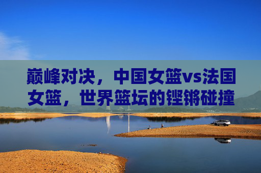 巅峰对决，中国女篮vs法国女篮，世界篮坛的铿锵碰撞，巅峰对决，中国女篮vs法国女篮，世界篮坛铿锵碰撞