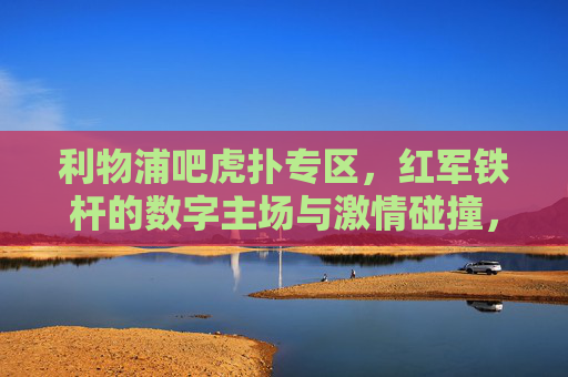 利物浦吧虎扑专区,红军铁杆的数字主场与激情碰撞,利物浦虎扑专区,红军铁杆数字主场与激情碰撞