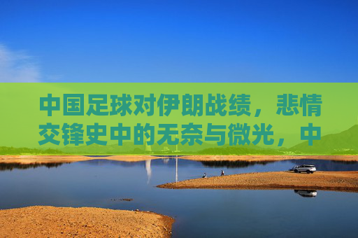 中国足球对伊朗战绩,悲情交锋史中的无奈与微光,中国足球对伊朗,悲情交锋史里的无奈与微光