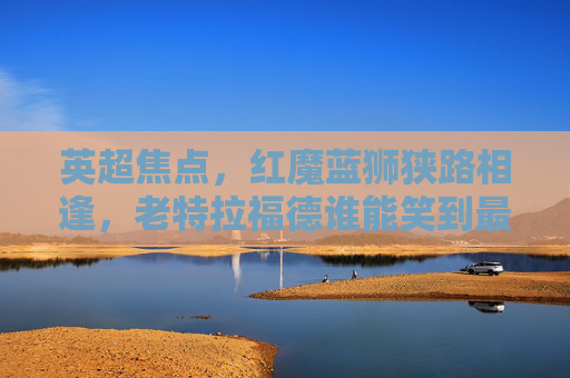 英超焦点,红魔蓝狮狭路相逢,老特拉福德谁能笑到最后?英超焦点战,红魔蓝狮老特拉福德谁能笑到最后?
