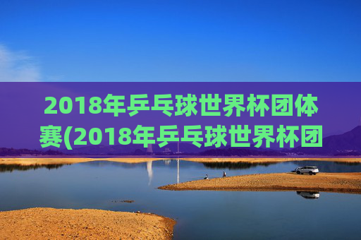2018年乒乓球世界杯团体赛(2018年乒乓球世界杯团体赛女团决赛)2018年乒乓球世界杯团体赛女团决赛