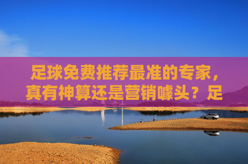 足球免费推荐最准的专家，真有神算还是营销噱头？足球免费推荐最准专家，神算还是营销噱头？