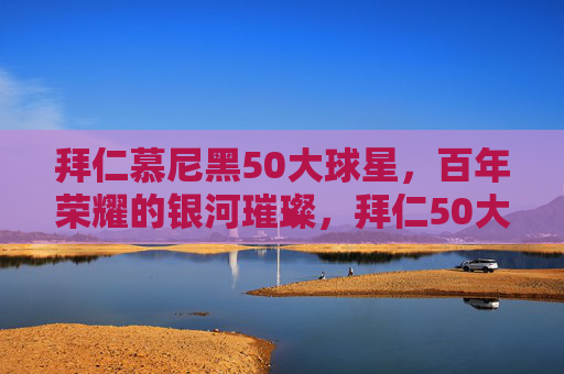 拜仁慕尼黑50大球星，百年荣耀的银河璀璨，拜仁50大球星，百年荣耀的银河璀璨